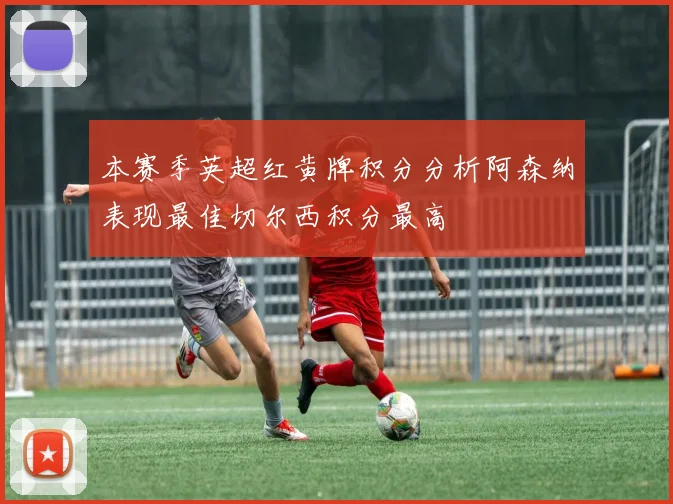 本赛季英超红黄牌积分分析阿森纳表现最佳切尔西积分最高