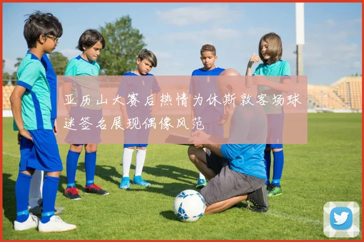 亚历山大赛后热情为休斯敦客场球迷签名展现偶像风范