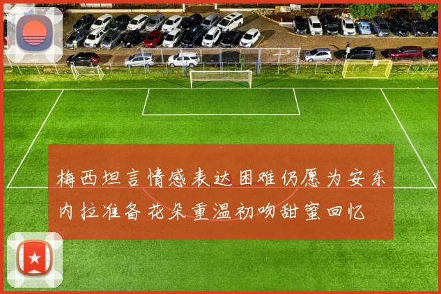 梅西坦言情感表达困难仍愿为安东内拉准备花朵重温初吻甜蜜回忆