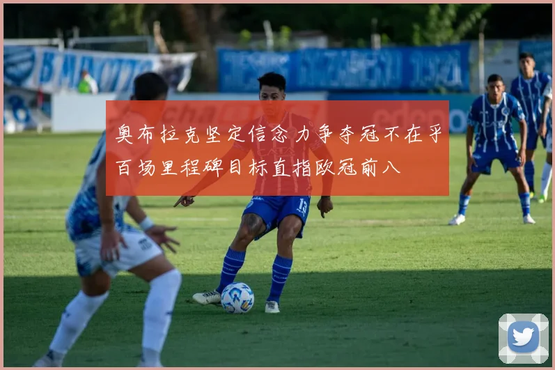 奥布拉克坚定信念力争夺冠不在乎百场里程碑目标直指欧冠前八