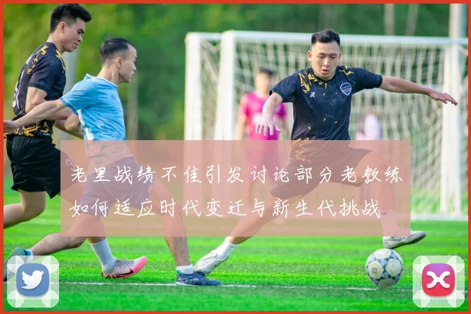 老里战绩不佳引发讨论部分老教练如何适应时代变迁与新生代挑战