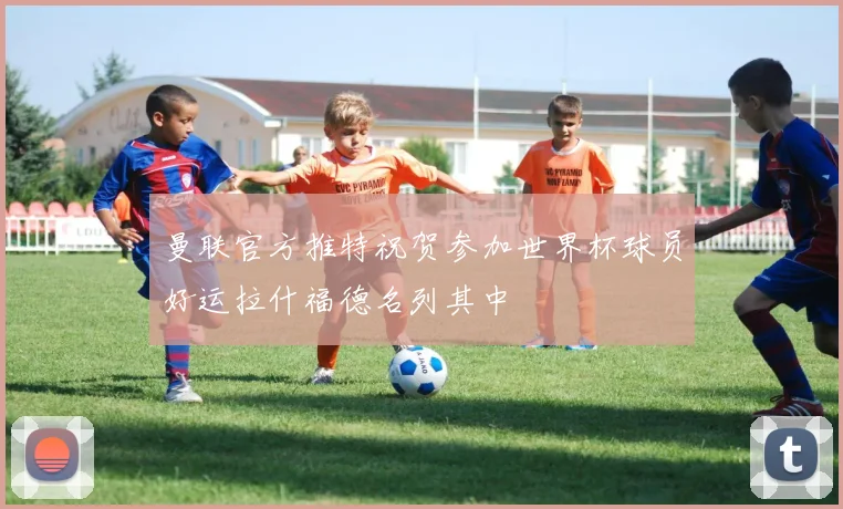 曼联官方推特祝贺参加世界杯球员好运拉什福德名列其中