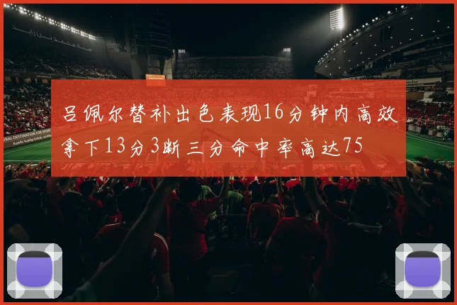 吕佩尔替补出色表现16分钟内高效拿下13分3断三分命中率高达75