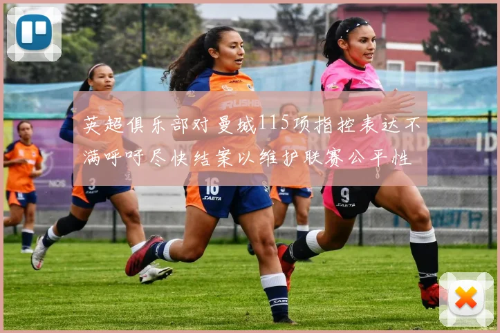 英超俱乐部对曼城115项指控表达不满呼吁尽快结案以维护联赛公平性