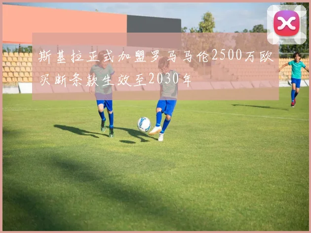 斯基拉正式加盟罗马马伦2500万欧买断条款生效至2030年