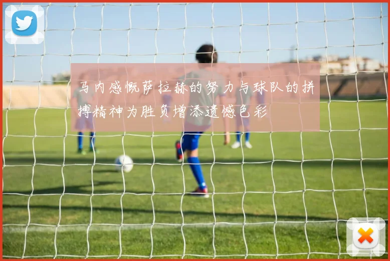 马内感慨萨拉赫的努力与球队的拼搏精神为胜负增添遗憾色彩