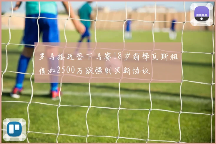罗马接近签下马赛18岁前锋瓦斯租借加2500万欧强制买断协议