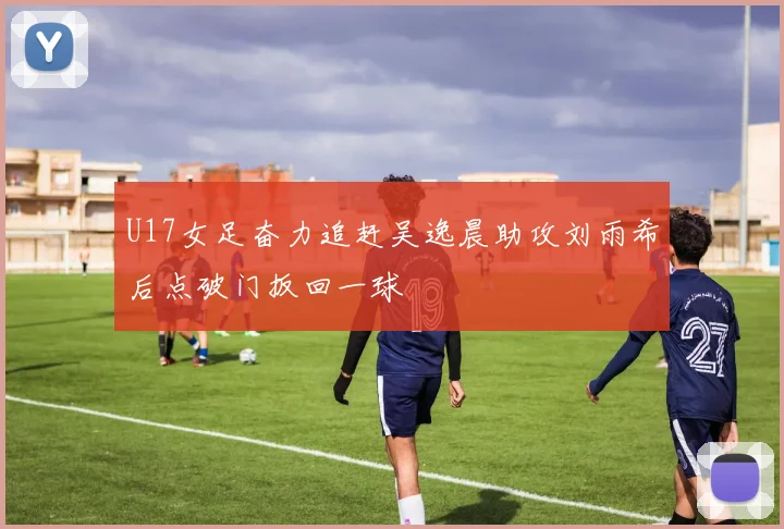 U17女足奋力追赶吴逸晨助攻刘雨希后点破门扳回一球