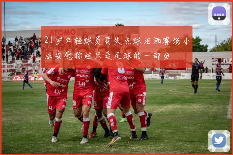 21岁年轻球员罚失点球泪洒赛场小法安慰称这只是足球的一部分