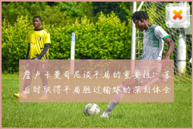 詹卢卡曼奇尼谈平局的重要性：落后时取得平局胜过输球的深刻体会